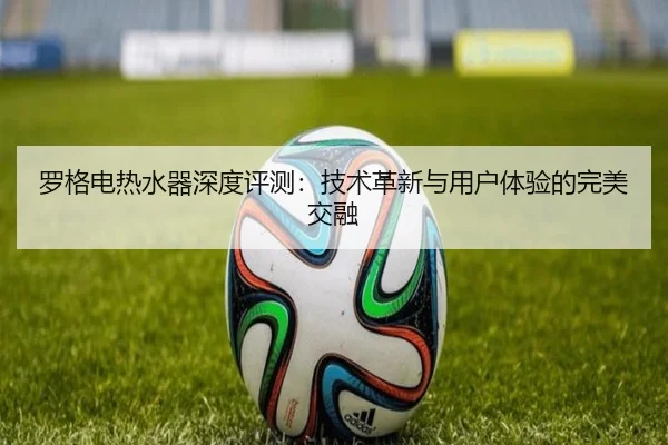 罗格电热水器深度评测：技术革新与用户体验的完美交融